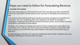 Steps you need to follow for Forecasting Revenue
4. Consider the market
The three steps above are all inward-focused.The next step is to look outward for
shifts that could affect the demand for your services or the ability of customers to
pay.
Your revenue-forecasting technique should account for changes to competitors or
customers. Are you competing with more agencies? Or fewer? Or perhaps a
competitor is aggressively seeking business with lower prices. Any of these scenarios
could affect your ability to land clients.
Similarly, are customers dealing with trends in their markets that could affect how
much they can or will pay you? Or are they particularly satisfied or dissatisfied with
your services to the point that they will increase or decrease the business they do
with you?
Incorporating an evaluation of customer satisfaction and market conditions into your
forecasts will help you increase their accuracy.
 