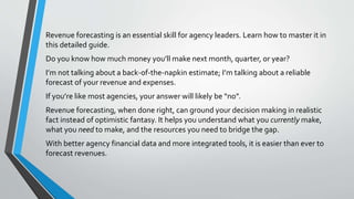Revenue forecasting is an essential skill for agency leaders. Learn how to master it in
this detailed guide.
Do you know how much money you’ll make next month, quarter, or year?
I’m not talking about a back-of-the-napkin estimate; I’m talking about a reliable
forecast of your revenue and expenses.
If you’re like most agencies, your answer will likely be “no”.
Revenue forecasting, when done right, can ground your decision making in realistic
fact instead of optimistic fantasy. It helps you understand what you currently make,
what you need to make, and the resources you need to bridge the gap.
With better agency financial data and more integrated tools, it is easier than ever to
forecast revenues.
 