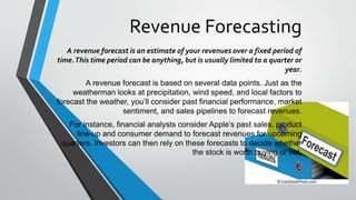 Revenue Forecasting
A revenue forecast is an estimate of your revenues over a fixed period of
time.This time period can be anything, but is usually limited to a quarter or
year.
A revenue forecast is based on several data points. Just as the
weatherman looks at precipitation, wind speed, and local factors to
forecast the weather, you’ll consider past financial performance, market
sentiment, and sales pipelines to forecast revenues.
For instance, financial analysts consider Apple’s past sales, product
line-up and consumer demand to forecast revenues for upcoming
quarters. Investors can then rely on these forecasts to decide whether
the stock is worth buying or not.
 