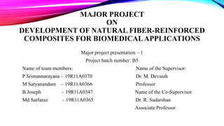 MAJOR PROJECT
ON
DEVELOPMENT OF NATURAL FIBER-REINFORCED
COMPOSITES FOR BIOMEDICALAPPLICATIONS
Major project presentation – 1
Project batch number: B5
Name of team members: Name of the Supervisor:
P Srimannarayana – 19R11A0370 Dr. M. Devaiah
M Satyanandam – 19R11A0366 Professor
B Joseph – 19R11A0347 Name of the Co-Supervisor
Md Sarfaraz – 19R11A0365 Dr. R. Sudarshan
Associate Professor
 