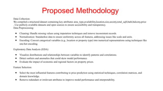 Data Collection:
We compiled a structured dataset containing key attributes area_type,availability,location,size,society,total_sqft,bath,balcony,price
. Use publicly available datasets and open sources to ensure accessibility and transparency.
Data Preprocessing:
● Cleaning: Handle missing values using imputation techniques and remove inconsistent records.
● Normalization: Standardize data to ensure uniformity across all features, addressing issues like scale and units.
● Encoding: Convert categorical variables (e.g., location or property type) into numerical representations using techniques like
one-hot encoding.
Exploratory Data Analysis (EDA):
● Visualize distributions and relationships between variables to identify patterns and correlations.
● Detect outliers and anomalies that could skew model performance.
● Evaluate the impact of economic and regional factors on property prices.
Feature Selection:
● Select the most influential features contributing to price prediction using statistical techniques, correlation matrices, and
domain knowledge.
● Remove redundant or irrelevant attributes to improve model performance and interpretability.
Proposed Methodology
 
