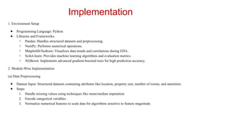 Implementation
1. Environment Setup
● Programming Language: Python
● Libraries and Frameworks:
○ Pandas: Handles structured datasets and preprocessing.
○ NumPy: Performs numerical operations.
○ Matplotlib/Seaborn: Visualizes data trends and correlations during EDA.
○ Scikit-learn: Provides machine learning algorithms and evaluation metrics.
○ XGBoost: Implements advanced gradient-boosted trees for high prediction accuracy.
2. Module-Wise Implementation
(a) Data Preprocessing
● Dataset Input: Structured datasets containing attributes like location, property size, number of rooms, and amenities.
● Steps:
1. Handle missing values using techniques like mean/median imputation
2. Encode categorical variables .
3. Normalize numerical features to scale data for algorithms sensitive to feature magnitude.
 