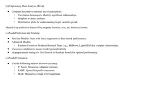 (b) Exploratory Data Analysis (EDA)
● Generate descriptive statistics and visualizations:
○ Correlation heatmaps to identify significant relationships.
○ Boxplots to detect outliers.
○ Distribution plots for understanding target variable spread.
Identify key predictive features like property location, size, and historical trends.
(c) Model Selection and Training
● Baseline Models: Start with linear regression to benchmark performance.
● Advanced Models:
○ Random Forests or Gradient Boosted Trees (e.g., XGBoost, LightGBM) for complex relationships.
● Use cross-validation to ensure model generalizability.
● Hyperparameter tuning via Grid Search or Random Search for optimal performance.
(e) Model Evaluation
● Use the following metrics to assess accuracy:
○ R² Score: Measures explained variance.
○ RMSE: Quantifies prediction errors.
○ MAE: Measures average error magnitude.
 