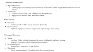 4. Error Handling
● Data Input:
○ Detect and handle invalid or missing data entries dynamically.
● Pipeline Failures:
○ Implement logging mechanisms to debug errors in preprocessing or model training.
5. Testing and Maintenance
● Testing:
○ Unit Tests: Validate individual components like missing value handling and feature encoding.
○ Integration Tests: Ensure smooth interaction between modules.
● Performance Testing:
○ Measure latency and accuracy on large datasets.
● Maintenance:
○ Retrain models periodically with updated market data to ensure relevance.
3. Integration and Deployment
● Pipeline Integration:
○ Combine preprocessing, training, and evaluation steps into a seamless pipeline using Scikit-learn's Pipeline or custom
modules.
● Deployment:
○ Use Flask/Django to create a web API for real-time price predictions.
○ Deploy on cloud platforms (AWS, Azure) for scalability.
 