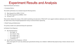 Experiment Results and Analysis
Experiment Results and Analysis
1. Evaluation Metrics
The model's performance was evaluated using the following metrics:
● Mean Squared Error (MSE): 5519.63
● Root Mean Squared Error (RMSE): 74.29
● R² Score: 0.516
These metrics indicate the accuracy of the model in predicting real estate prices. While the R² score suggests moderate explanatory power, there is room
for improvement, likely through hyperparameter tuning or advanced feature engineering.
2. Model Tuning and Optimization
Two primary models were optimized during the experiments:
(a) Random Forest Regressor
● Best Hyperparameters:
○ max_depth: 14
○ max_features: None
○ min_samples_leaf: 1
○ min_samples_split: 6
○ n_estimators: 75
● Best R² Score (Cross-Validation): -5478.82
(Note: The negative R² score may indicate poor generalization during cross-validation. Additional data preprocessing or feature selection may be
required.)
 