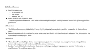 (b) XGBoost Regressor
● Best Hyperparameters:
○ n_estimators: 200
○ max_depth: 5
○ learning_rate: 0.2
● Best R² Score (Cross-Validation): 0.648
XGBoost outperformed the Random Forest model, demonstrating its strength in handling structured datasets and optimizing predictive
performance.
3. Observations
● The XGBoost Regressor provided a higher R² score (0.648), indicating better predictive capability compared to the Random Forest
model.
● Feature importance analysis (if included in further steps) could help identify critical attributes, such as location, size, and amenities, that
significantly influence property prices.
4. Limitations
● The moderate R² score highlights that the model explains only part of the variability in real estate prices. Incorporating additional
features or leveraging ensemble methods could further enhance performance.
● Random Forest exhibited suboptimal results, likely due to overfitting or inadequate hyperparameter selection. Further tuning or
simplification of the model may address this.
 