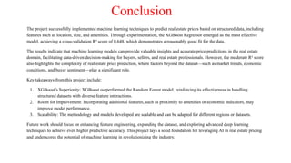 Conclusion
The project successfully implemented machine learning techniques to predict real estate prices based on structured data, including
features such as location, size, and amenities. Through experimentation, the XGBoost Regressor emerged as the most effective
model, achieving a cross-validation R² score of 0.648, which demonstrates a reasonably good fit for the data.
The results indicate that machine learning models can provide valuable insights and accurate price predictions in the real estate
domain, facilitating data-driven decision-making for buyers, sellers, and real estate professionals. However, the moderate R² score
also highlights the complexity of real estate price prediction, where factors beyond the dataset—such as market trends, economic
conditions, and buyer sentiment—play a significant role.
Key takeaways from this project include:
1. XGBoost’s Superiority: XGBoost outperformed the Random Forest model, reinforcing its effectiveness in handling
structured datasets with diverse feature interactions.
2. Room for Improvement: Incorporating additional features, such as proximity to amenities or economic indicators, may
improve model performance.
3. Scalability: The methodology and models developed are scalable and can be adapted for different regions or datasets.
Future work should focus on enhancing feature engineering, expanding the dataset, and exploring advanced deep learning
techniques to achieve even higher predictive accuracy. This project lays a solid foundation for leveraging AI in real estate pricing
and underscores the potential of machine learning in revolutionizing the industry.
 