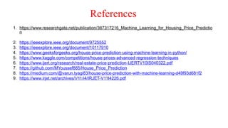 References
1. https://www.researchgate.net/publication/367317216_Machine_Learning_for_Housing_Price_Predictio
n
2. https://ieeexplore.ieee.org/document/9725552
3. https://ieeexplore.ieee.org/document/10117910
4. https://www.geeksforgeeks.org/house-price-prediction-using-machine-learning-in-python/
5. https://www.kaggle.com/competitions/house-prices-advanced-regression-techniques
6. https://www.ijert.org/research/real-estate-price-prediction-IJERTV10IS040322.pdf
7. https://github.com/MYoussef885/House_Price_Prediction
8. https://medium.com/@varun.tyagi83/house-price-prediction-with-machine-learning-d49f93d681f2
9. https://www.irjet.net/archives/V11/i4/IRJET-V11I4226.pdf
 