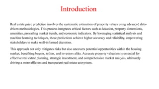 Introduction
Real estate price prediction involves the systematic estimation of property values using advanced data-
driven methodologies. This process integrates critical factors such as location, property dimensions,
amenities, prevailing market trends, and economic indicators. By leveraging statistical analysis and
machine learning techniques, these predictions achieve higher accuracy and reliability, empowering
stakeholders to make well-informed decisions.
This approach not only mitigates risks but also uncovers potential opportunities within the housing
market, benefiting buyers, sellers, and investors alike. Accurate property valuation is essential for
effective real estate planning, strategic investment, and comprehensive market analysis, ultimately
driving a more efficient and transparent real estate ecosystem.
 