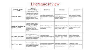 AUTHOR / TITLE /
YEAR
APPLIED
METHODOLOGY
/ ALGORITHM USED
FINDINGS RESULTS LIMITATIONS
Yazdani, M. (2021)
Compared Artificial Neural
Networks (ANN), Random
Forest (RF), and K-Nearest
Neighbors (KNN) with
traditional hedonic pricing
models.
Non-linear associations exist
between dwelling features and
prices.
RF and ANN outperformed
hedonic regression in
predicting house prices in
Boulder, Colorado.
Study limited to Boulder;
may not generalize to other
regions.
Sharma, H., Harsora, H., &
Ogunleye, B. (2024)
Evaluated Support Vector
Regressor (SVR), Random
Forest Regressor (RFR),
XGBoost, Multilayer
Perceptron (MLP), and
Multiple Linear Regression
(MLR).
XGBoost effectively captures
complex relationships in
housing data.
XGBoost outperformed other
models in predicting house
prices in Ames, Iowa.
Requires careful parameter
tuning; computationally
intensive.
Das, S. S. S., et al. (2020)
Developed Geo-Spatial
Network Embedding (GSNE)
to incorporate neighborhood
amenities into predictions.
Geo-spatial context
significantly influences house
prices.
GSNE improved prediction
performance across various
regression models.
Data on neighborhood
amenities may be hard to
obtain.
Zhao, Y., et al. (2022)
Integrated multiple data
sources, including amenities,
traffic, and social emotions,
into predictive models.
Socioeconomic characteristics
beyond property features
impact prices.
Multi-source information
enhanced prediction accuracy
for Beijing properties.
Complexity in data
integration; findings specific
to Beijing.
Literature review
 