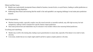 Ethical and Bias Issues:
● Models may inadvertently incorporate biases related to location, income levels, or social factors, leading to unfair predictions or
reinforcing existing disparities.
● Addressing these biases and ensuring that the model is fair and equitable is an ongoing challenge in real estate price prediction
research.
Model Interpretability:
● Machine learning models, especially complex ones like neural networks or ensemble methods, may offer high accuracy but lack
transparency, making it hard to interpret how specific features impact predictions.
● Real estate professionals and stakeholders may be reluctant to trust models without clear reasoning behind predictions.
Overfitting and Underfitting:
● Models may overfit to the training data, leading to poor generalization to unseen data, especially if the dataset is too small or lacks
diversity.
● Conversely, models that are too simple might underfit and fail to capture complex patterns in the data.
 