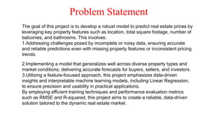 Problem Statement
The goal of this project is to develop a robust model to predict real estate prices by
leveraging key property features such as location, total square footage, number of
balconies, and bathrooms. This involves:
1.Addressing challenges posed by incomplete or noisy data, ensuring accurate
and reliable predictions even with missing property features or inconsistent pricing
trends.
2.Implementing a model that generalizes well across diverse property types and
market conditions, delivering accurate forecasts for buyers, sellers, and investors.
3.Utilizing a feature-focused approach, this project emphasizes data-driven
insights and interpretable machine learning models, including Linear Regression,
to ensure precision and usability in practical applications.
By employing efficient training techniques and performance evaluation metrics
such as RMSE and R-squared, this project aims to create a reliable, data-driven
solution tailored to the dynamic real estate market.
 