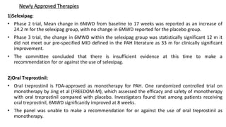 Newly Approved Therapies
1)Selexipag:
• Phase 2 trial, Mean change in 6MWD from baseline to 17 weeks was reported as an increase of
24.2 m for the selexipag group, with no change in 6MWD reported for the placebo group.
• Phase 3 trial, the change in 6MWD within the selexipag group was statistically significant 12 m it
did not meet our pre-specified MID defined in the PAH literature as 33 m for clinically significant
improvement.
• The committee concluded that there is insufficient evidence at this time to make a
recommendation for or against the use of selexipag.
2)Oral Treprostinil:
• Oral treprostinil is FDA-approved as monotherapy for PAH. One randomized controlled trial on
monotherapy by Jing et al (FREEDOM-M), which assessed the efficacy and safety of monotherapy
with oral treprostinil compared with placebo. Investigators found that among patients receiving
oral treprostinil, 6MWD significantly improved at 8 weeks.
• The panel was unable to make a recommendation for or against the use of oral treprostinil as
monotherapy.
 