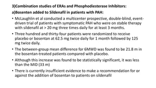 3)Combination studies of ERAs and Phosphodiesterase Inhibitors:
a)Bosenten added to Sildenafil in patients with PAH:
• McLaughlin et al conducted a multicenter prospective, double-blind, event-
driven trial of patients with symptomatic PAH who were on stable therapy
with sildenafil at > 20 mg three times daily for at least 3 months.
• Three hundred and thirty-four patients were randomized to receive
placebo or bosentan at 62.5 mg twice daily for 1 month followed by 125
mg twice daily.
• The between-group mean difference for 6MWD was found to be 21.8 m in
the bosentan-treated patients compared with placebo.
• Although this increase was found to be statistically significant, it was less
than the MID (33 m)
• There is currently insufficient evidence to make a recommendation for or
against the addition of bosentan to patients on sildenafil
 