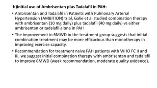 b)Initial use of Ambrisentan plus Tadalafil in PAH:
• Ambrisentan and Tadalafil in Patients with Pulmonary Arterial
Hypertension (AMBITION) trial, Galie et al studied combination therapy
with ambrisentan (10 mg daily) plus tadalafil (40 mg daily) vs either
ambrisentan or tadalafil alone in PAH
• The improvement in 6MWD in the treatment group suggests that initial
combination treatment may be more efficacious than monotherapy in
improving exercise capacity.
• Recommendation for treatment naive PAH patients with WHO FC II and
III, we suggest initial combination therapy with ambrisentan and tadalafil
to improve 6MWD (weak recommendation, moderate quality evidence).
 