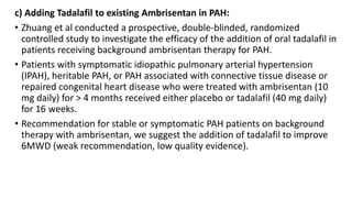 c) Adding Tadalafil to existing Ambrisentan in PAH:
• Zhuang et al conducted a prospective, double-blinded, randomized
controlled study to investigate the efficacy of the addition of oral tadalafil in
patients receiving background ambrisentan therapy for PAH.
• Patients with symptomatic idiopathic pulmonary arterial hypertension
(IPAH), heritable PAH, or PAH associated with connective tissue disease or
repaired congenital heart disease who were treated with ambrisentan (10
mg daily) for > 4 months received either placebo or tadalafil (40 mg daily)
for 16 weeks.
• Recommendation for stable or symptomatic PAH patients on background
therapy with ambrisentan, we suggest the addition of tadalafil to improve
6MWD (weak recommendation, low quality evidence).
 