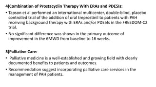 4)Combination of Prostacyclin Therapy With ERAs and PDE5Is:
• Tapson et al performed an international multicenter, double-blind, placebo
controlled trial of the addition of oral treprostinil to patients with PAH
receiving background therapy with ERAs and/or PDE5Is in the FREEDOM-C2
trial.
• No significant difference was shown in the primary outcome of
improvement in the 6MWD from baseline to 16 weeks.
5)Palliative Care:
• Palliative medicine is a well-established and growing field with clearly
documented benefits to patients and outcomes.
• Recommendation suggest incorporating palliative care services in the
management of PAH patients.
 
