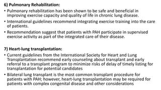 6) Pulmonary Rehabilitation:
• Pulmonary rehabilitation has been shown to be safe and beneficial in
improving exercise capacity and quality of life in chronic lung disease.
• International guidelines recommend integrating exercise training into the care
of patients.
• Recommendation suggest that patients with PAH participate in supervised
exercise activity as part of the integrated care of their disease.
7) Heart-lung transplantation:
• Current guidelines from the International Society for Heart and Lung
Transplantation recommend early counseling about transplant and early
referral to a transplant program to minimize risks of delay of timely listing for
transplantation for potential candidates
• Bilateral lung transplant is the most common transplant procedure for
patients with PAH; however, heart-lung transplantation may be required for
patients with complex congenital disease and other considerations
 
