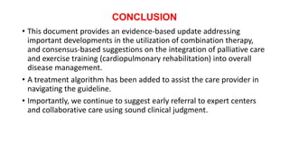 CONCLUSION
• This document provides an evidence-based update addressing
important developments in the utilization of combination therapy,
and consensus-based suggestions on the integration of palliative care
and exercise training (cardiopulmonary rehabilitation) into overall
disease management.
• A treatment algorithm has been added to assist the care provider in
navigating the guideline.
• Importantly, we continue to suggest early referral to expert centers
and collaborative care using sound clinical judgment.
 
