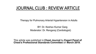 JOURNAL CLUB : REVIEW ARTICLE
Therapy for Pulmonary Arterial Hypertension in Adults
BY: Dr. Keshav Kumar Garg
Moderator: Dr. Rengaraj (Cardiologist)
This article was published in Chest Journal by Expert Panel of
Chest’s Professional Standards Committee on March 2019.
 