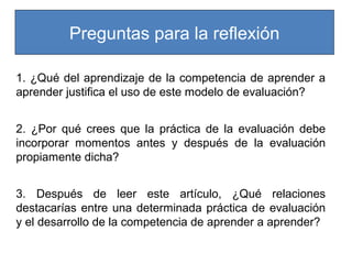 Preguntas para la reflexión
1. ¿Qué del aprendizaje de la competencia de aprender a
aprender justifica el uso de este modelo de evaluación?
2. ¿Por qué crees que la práctica de la evaluación debe
incorporar momentos antes y después de la evaluación
propiamente dicha?
3. Después de leer este artículo, ¿Qué relaciones
destacarías entre una determinada práctica de evaluación
y el desarrollo de la competencia de aprender a aprender?

 