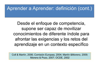 Aprender a Aprender: definición (cont.)
Desde el enfoque de competencia,
supone ser capaz de movilizar
conocimientos de diferente índole para
afrontar las exigencias y los retos del
aprendizaje en un contexto específico
Coll & Martín, 2006; Comisión Europea, 2004; Martín &Moreno, 2009;
Moreno & Pozo, 2007; OCDE, 2002

 