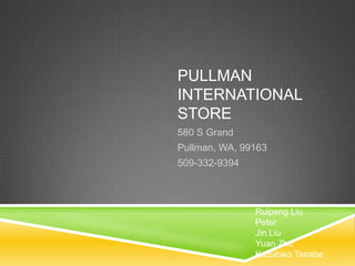 PULLMAN
INTERNATIONAL
STORE
580 S Grand
Pullman, WA, 99163
509-332-9394



               Ruipeng Liu
               Peter
               Jin Liu
               Yuan Zhu
               Kazuhiko Tanabe
 