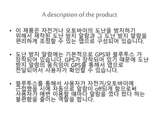 A description ofthe product
• 이 제품은 자전거나 오토바이의 도난을 방지하기
위해서 제작된 도난 방지 알람과 그 도난 방지 알람을
편리하게 조정할 수 있는 앱으로 구성되어 있습니다.
• 도난 방지 알람에는 기본적으로 GPS와 블루투스 가
장착되어 있습니다. GPS가 장착되어 있기 때문에 도난
방지 알람의 움직임이 GPS를 통해서 앱으로
전달되어서 사용자가 확인할 수 있습니다.
• 블루투스를 통해서 사용자가 자전거/오토바이에
근접했을 시에 자동으로 알람이 off되게 함으로써
사용자가 매번 이용할 때마다 알람을 껐다 켰다 하는
불편함을 줄이는 역할을 합니다.
 