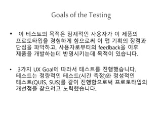 Goals ofthe Testing
• 이 테스트의 목적은 잠재적인 사용자가 이 제품의
프로토타입을 경험하게 함으로써 이 앱 기획의 장점과
단점을 파악하고, 사용자로부터의 feedback을 이후
제품을 개발하는데 반영시키는데 목적이 있습니다.
• 3가지 UX Goal에 따라서 테스트를 진행했습니다.
테스트는 정량적인 테스트(시간 측정)와 정성적인
테스트(QUIS, SUS)를 같이 진행함으로써 프로토타입의
개선점을 찾으려고 노력했습니다.
 