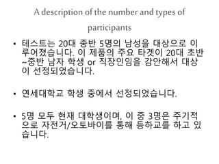 A description ofthe number andtypes of
participants
• 테스트는 20대 중반 5명의 남성을 대상으로 이
루어졌습니다. 이 제품의 주요 타겟이 20대 초반
~중반 남자 학생 or 직장인임을 감안해서 대상
이 선정되었습니다.
• 연세대학교 학생 중에서 선정되었습니다.
• 5명 모두 현재 대학생이며, 이 중 3명은 주기적
으로 자전거/오토바이를 통해 등하교를 하고 있
습니다.
 
