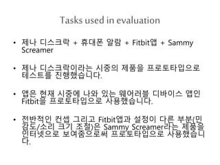 Tasks used in evaluation
• 제나 디스크락 + 휴대폰 알람 + Fitbit앱 + Sammy
Screamer
• 제나 디스크락이라는 시중의 제품을 프로토타입으로
테스트를 진행했습니다.
• 앱은 현재 시중에 나와 있는 웨어러블 디바이스 앱인
Fitbit을 프로토타입으로 사용했습니다.
• 전반적인 컨셉 그리고 Fitbit앱과 설정이 다른 부분(민
감도/소리 크기 조절)은 Sammy Screamer라는 제품을
인터넷으로 보여줌으로써 프로토타입으로 사용했습니
다.
 