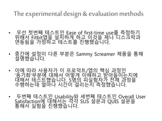 The experimental design& evaluation methods
• 우선 첫번째 테스트인 Ease of first-time use를 측정하기
위해서 Fitbit앱을 설치하게 하고 이것을 제나 디스크락과
연동됨을 가정하고 테스트를 진행했습니다.
• 중간에 설정이 다른 부분은 Sammy Screamer 제품을 통해
설명했습니다.
• 이에 따라 사용자가 이 프로덕트/앱의 핵심 과정인
‘동기화’부분에 대해서 어떻게 이해하고 받아들이는지에
대해서 테스트했습니다. 5명의 피실험자가 전체 과정을
수행하는데 얼마나 시간이 걸리는지 측정했습니다.
• 두번째 테스트인 Usability와 세번째 테스트인 Overall User
Satisfaction에 대해서는 각각 SUS 설문과 QUIS 설문을
통해서 실험을 진행했습니다.
 