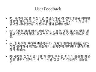 User Feedback
• P1: 가격이 2만원 이상이면 부담스러울 것 같다. 2만원 이하면
사볼만 한듯. 디자인이 중요할듯. 요즘은 자전거도 디자인이
중요한 시대인만큼. 자전거와 잘어울려야 한다.
•
• P2: 오작동 하지 않는 것이 중요. 기능은 많을 필요는 없을 것
같고 단순한게 좋음. 앱에서는 신호만 받을 수 있는정도면 될
듯.
•
• P4: 위치추적 된다면 좋을듯하다. 어차피 알람이 울려도 내가
직접 쫓아가서 잡기는 힘들테니. 위치추적 된다면 나중에라도
찾기 쉬울듯.
• P5: GPS도 장착되면 비쌀 거 같다. 비싸면 차라리 튼튼한 자물
쇠를 살수도 있다. 아예 프리미엄 컨셉으로 가는것도 괜찮을
듯
 