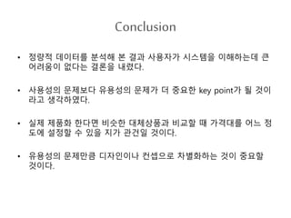 Conclusion
• 정량적 데이터를 분석해 본 결과 사용자가 시스템을 이해하는데 큰
어려움이 없다는 결론을 내렸다.
• 사용성의 문제보다 유용성의 문제가 더 중요한 key point가 될 것이
라고 생각하였다.
• 실제 제품화 한다면 비슷한 대체상품과 비교할 때 가격대를 어느 정
도에 설정할 수 있을 지가 관건일 것이다.
• 유용성의 문제만큼 디자인이나 컨셉으로 차별화하는 것이 중요할
것이다.
 