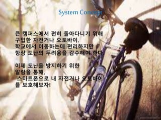 → 학교내에서 자전거나 오토바이를
이용하는 20대 대학생 or
회사 출근하는 직장인
큰 캠퍼스에서 편히 돌아다니기 위해
구입한 자전거나 오토바이.
학교에서 이동하는데 편리하지만
항상 도난의 두려움을 감수해야 한다.
이제 도난을 방지하기 위한
알람을 통해,
스마트폰으로 내 자전거나 오토바이
를 보호해보자!
System Concept
 