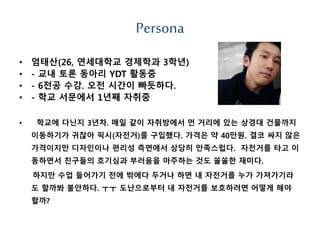 Persona
• 엄태산(26, 연세대학교 경제학과 3학년)
• - 교내 토론 동아리 YDT 활동중
• - 6전공 수강. 오전 시간이 빠듯하다.
• - 학교 서문에서 1년째 자취중
• 학교에 다닌지 3년차. 매일 같이 자취방에서 먼 거리에 있는 상경대 건물까지
이동하기가 귀찮아 픽시(자전거)를 구입했다. 가격은 약 40만원. 결코 싸지 않은
가격이지만 디자인이나 편리성 측면에서 상당히 만족스럽다. 자전거를 타고 이
동하면서 친구들의 호기심과 부러움을 마주하는 것도 쏠쏠한 재미다.
하지만 수업 들어가기 전에 밖에다 두거나 하면 내 자전거를 누가 가져가기라
도 할까봐 불안하다. ㅜㅜ 도난으로부터 내 자전거를 보호하려면 어떻게 해야
할까?
 