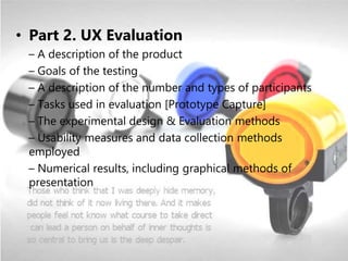 • Part 2. UX Evaluation
– A description of the product
– Goals of the testing
– A description of the number and types of participants
– Tasks used in evaluation [Prototype Capture]
– The experimental design & Evaluation methods
– Usability measures and data collection methods
employed
– Numerical results, including graphical methods of
presentation
 