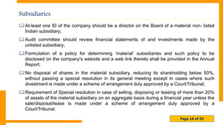 Page 14 of 20
Subsidiaries
At-least one ID of the company should be a director on the Board of a material non- listed
Indian subsidiary;
Audit committee should review financial statements of and investments made by the
unlisted subsidiary;
Formulation of a policy for determining ‘material’ subsidiaries and such policy to be
disclosed on the company's website and a web link thereto shall be provided in the Annual
Report;
No disposal of shares in the material subsidiary, reducing its shareholding below 50%,
without passing a special resolution in its general meeting except in cases where such
divestment is made under a scheme of arrangement duly approved by a Court/Tribunal;
Requirement of Special resolution in case of selling, disposing or leasing of more than 20%
of assets of the material subsidiary on an aggregate basis during a financial year unless the
sale/disposal/lease is made under a scheme of arrangement duly approved by a
Court/Tribunal.
 