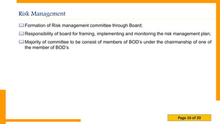 Page 16 of 20
Risk Management
Formation of Risk management committee through Board;
Responsibility of board for framing, implementing and monitoring the risk management plan;
Majority of committee to be consist of members of BOD’s under the chairmanship of one of
the member of BOD’s
 