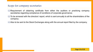 Page 19 of 20
Scope for company secretaries
Requirement of obtaining certificate from either the auditors or practicing company
secretaries regarding compliance of conditions of corporate governance;
To be annexed with the directors’ report, which is sent annually to all the shareholders of the
company;
Also to be sent to the Stock Exchanges along with the annual report filed by the company.
 