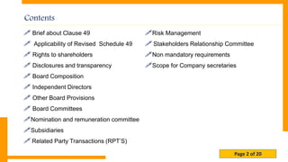 Page 2 of 20
Contents
 Brief about Clause 49
 Applicability of Revised Schedule 49
 Rights to shareholders
 Disclosures and transparency
 Board Composition
 Independent Directors
 Other Board Provisions
 Board Committees
Nomination and remuneration committee
Subsidiaries
 Related Party Transactions (RPT’S)
Risk Management
 Stakeholders Relationship Committee
Non mandatory requirements
Scope for Company secretaries
 