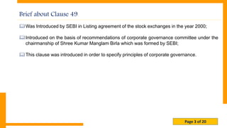 Page 3 of 20
Was Introduced by SEBI in Listing agreement of the stock exchanges in the year 2000;
Introduced on the basis of recommendations of corporate governance committee under the
chairmanship of Shree Kumar Manglam Birla which was formed by SEBI;
This clause was introduced in order to specify principles of corporate governance.
Brief about Clause 49
 