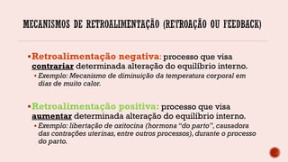 Retroalimentação negativa: processo que visa
contrariar determinada alteração do equilíbrio interno.
 Exemplo: Mecanismo de diminuição da temperatura corporal em
dias de muito calor.
Retroalimentação positiva: processo que visa
aumentar determinada alteração do equilíbrio interno.
 Exemplo: libertação de oxitocina (hormona “do parto”, causadora
das contrações uterinas, entre outros processos),durante o processo
do parto.
 