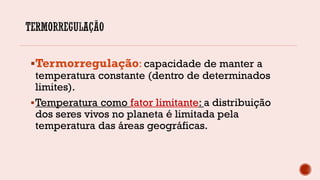 Termorregulação: capacidade de manter a
temperatura constante (dentro de determinados
limites).
Temperatura como fator limitante: a distribuição
dos seres vivos no planeta é limitada pela
temperatura das áreas geográficas.
 