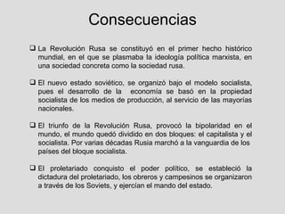 Consecuencias
 La Revolución Rusa se constituyó en el primer hecho histórico
  mundial, en el que se plasmaba la ideología política marxista, en
  una sociedad concreta como la sociedad rusa.

 El nuevo estado soviético, se organizó bajo el modelo socialista,
  pues el desarrollo de la economía se basó en la propiedad
  socialista de los medios de producción, al servicio de las mayorías
  nacionales.

 El triunfo de la Revolución Rusa, provocó la bipolaridad en el
  mundo, el mundo quedó dividido en dos bloques: el capitalista y el
  socialista. Por varias décadas Rusia marchó a la vanguardia de los
  países del bloque socialista.

 El proletariado conquisto el poder político, se estableció la
  dictadura del proletariado, los obreros y campesinos se organizaron
  a través de los Soviets, y ejercían el mando del estado.
 