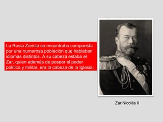 La Rusia Zarista se encontraba compuesta
por una numerosa población que hablaban
idiomas distintos. A su cabeza estaba el
Zar, quien además de poseer el poder
político y militar, era la cabeza de la Iglesia.




                                                   Zar Nicolás II
 