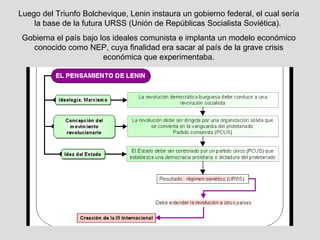 Luego del Triunfo Bolchevique, Lenin instaura un gobierno federal, el cual sería
    la base de la futura URSS (Unión de Repúblicas Socialista Soviética).
 Gobierna el país bajo los ideales comunista e implanta un modelo económico
   conocido como NEP, cuya finalidad era sacar al país de la grave crisis
                        económica que experimentaba.
 