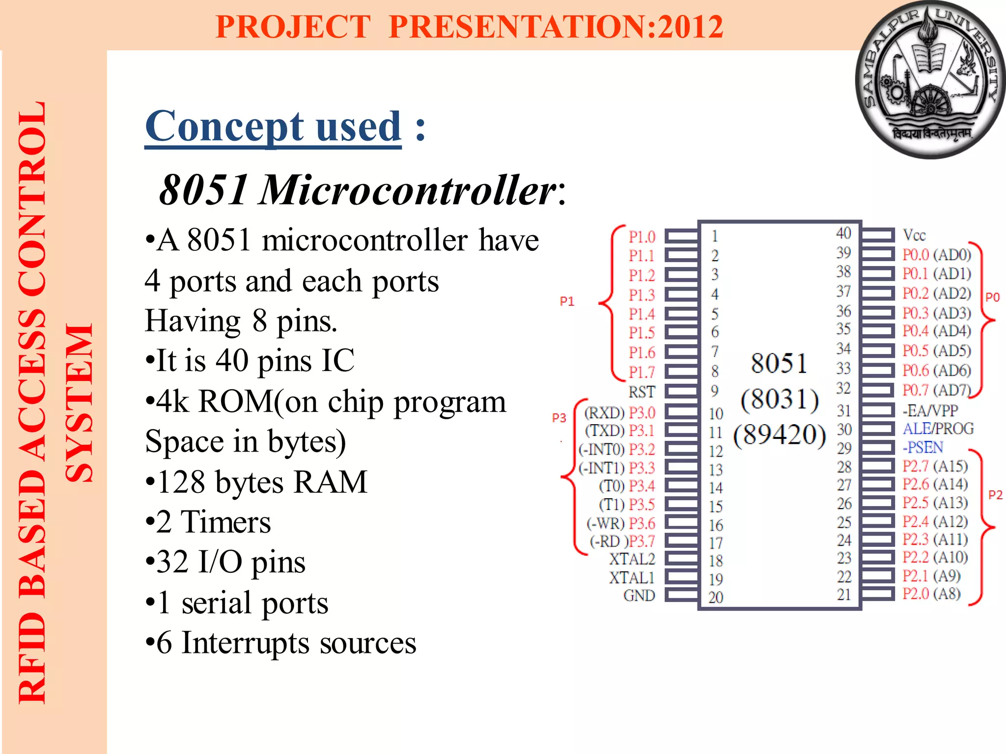 10
RFIDBASEDACCESSCONTROL
SYSTEM
PROJECT PRESENTATION:2012
Concept used :
8051 Microcontroller:
•A 8051 microcontroller have
4 ports and each ports
Having 8 pins.
•It is 40 pins IC
•4k ROM(on chip program
Space in bytes)
•128 bytes RAM
•2 Timers
•32 I/O pins
•1 serial ports
•6 Interrupts sources
 