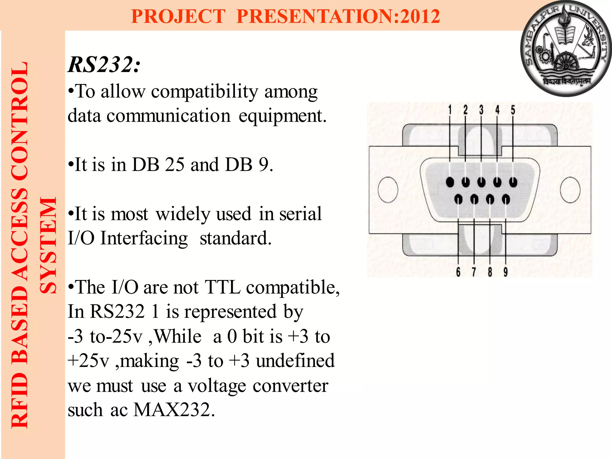 11
RFIDBASEDACCESSCONTROL
SYSTEM
PROJECT PRESENTATION:2012
RS232:
•To allow compatibility among
data communication equipment.
•It is in DB 25 and DB 9.
•It is most widely used in serial
I/O Interfacing standard.
•The I/O are not TTL compatible,
In RS232 1 is represented by
-3 to-25v ,While a 0 bit is +3 to
+25v ,making -3 to +3 undefined
we must use a voltage converter
such ac MAX232.
 