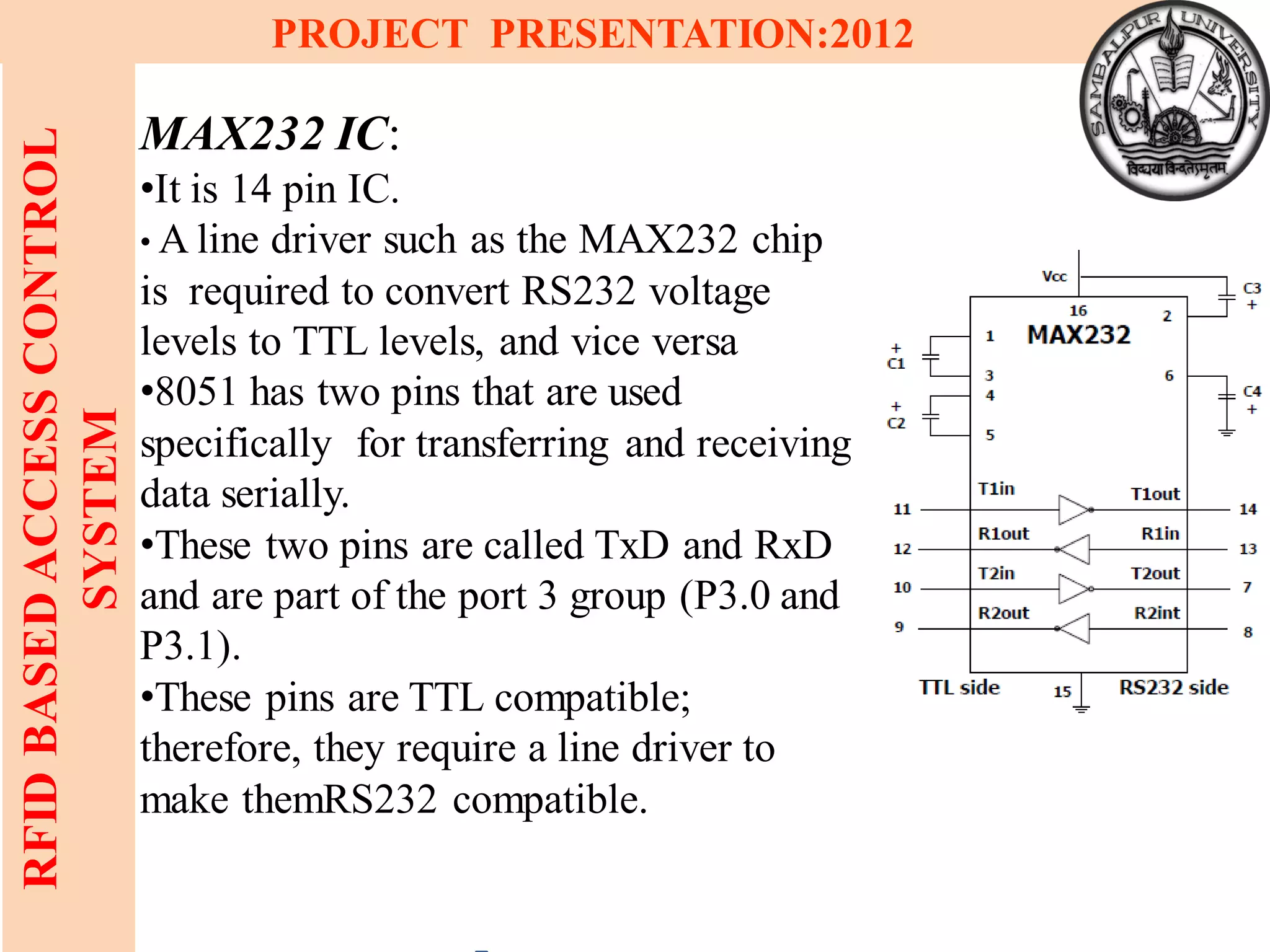 12
RFIDBASEDACCESSCONTROL
SYSTEM
PROJECT PRESENTATION:2012
MAX232 IC:
•It is 14 pin IC.
• A line driver such as the MAX232 chip
is required to convert RS232 voltage
levels to TTL levels, and vice versa
•8051 has two pins that are used
specifically for transferring and receiving
data serially.
•These two pins are called TxD and RxD
and are part of the port 3 group (P3.0 and
P3.1).
•These pins are TTL compatible;
therefore, they require a line driver to
make themRS232 compatible.
 